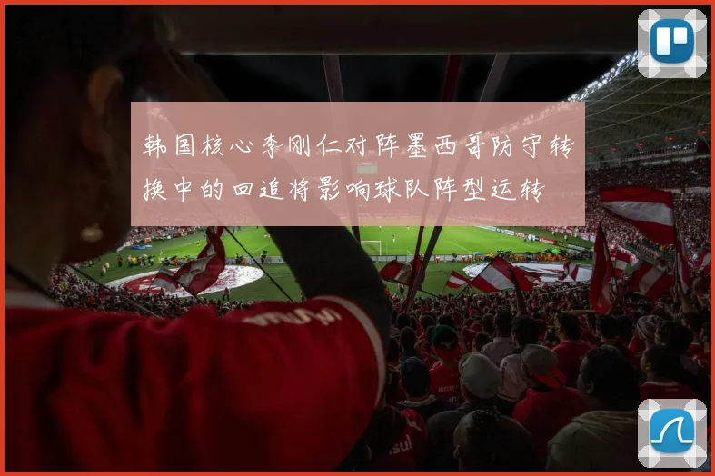 韩国核心李刚仁对阵墨西哥防守转换中的回追将影响球队阵型运转