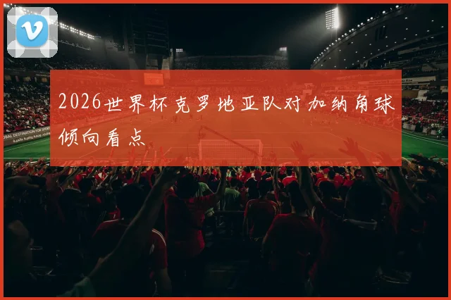 2026世界杯克罗地亚队对加纳角球倾向看点