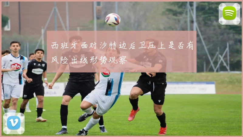 西班牙面对沙特边后卫压上是否有风险出线形势观察