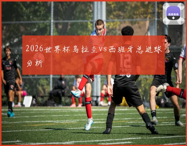2026世界杯乌拉圭vs西班牙总进球分析