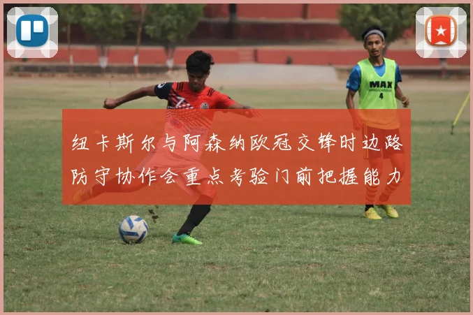纽卡斯尔与阿森纳欧冠交锋时边路防守协作会重点考验门前把握能力