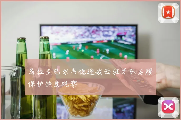乌拉圭巴尔韦德迎战西班牙队后腰保护热度观察