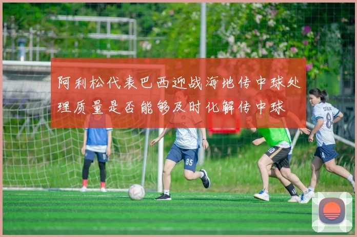 阿利松代表巴西迎战海地传中球处理质量是否能够及时化解传中球