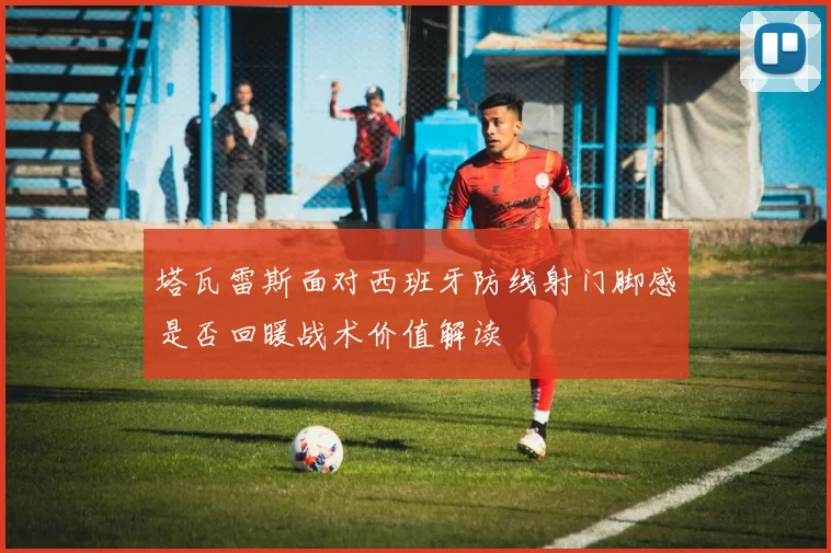 塔瓦雷斯面对西班牙防线射门脚感是否回暖战术价值解读