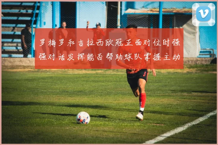 罗梅罗和吉拉西欧冠正面对位时强强对话发挥能否帮助球队掌握主动