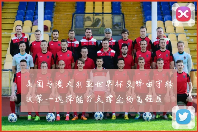 美国与澳大利亚世界杯交锋由守转攻第一选择能否支撑全场高强度
