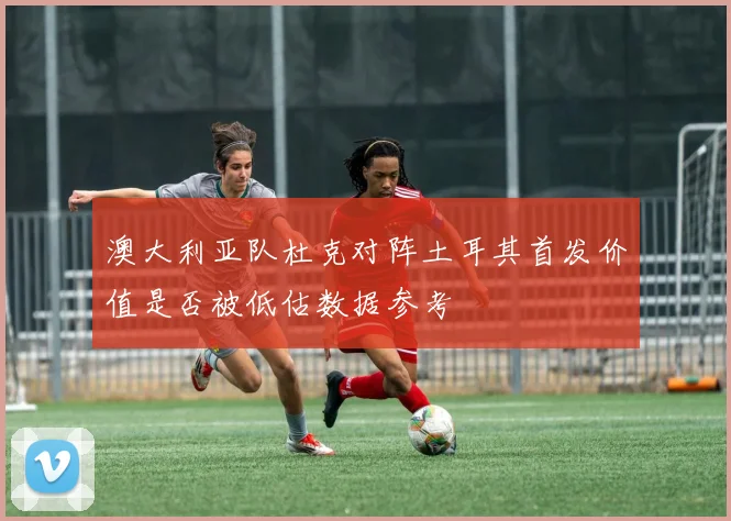 澳大利亚队杜克对阵土耳其首发价值是否被低估数据参考