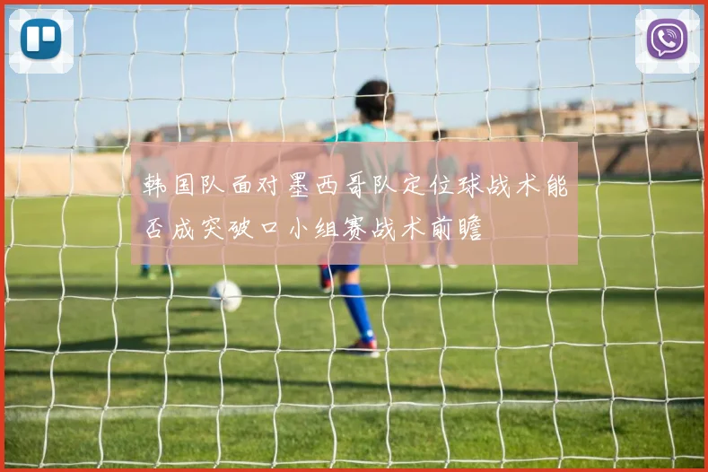 韩国队面对墨西哥队定位球战术能否成突破口小组赛战术前瞻