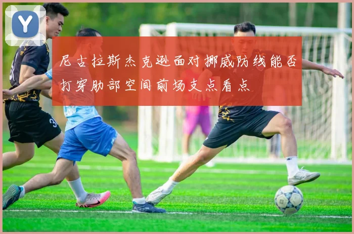 尼古拉斯杰克逊面对挪威防线能否打穿肋部空间前场支点看点