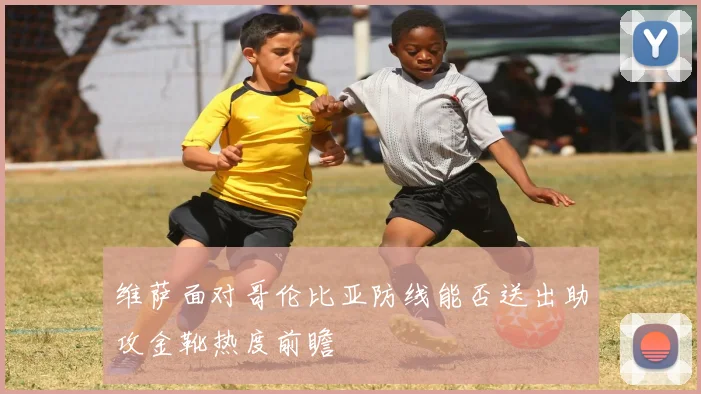 维萨面对哥伦比亚防线能否送出助攻金靴热度前瞻