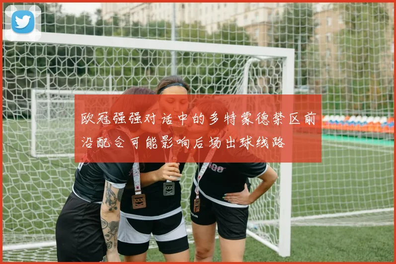 欧冠强强对话中的多特蒙德禁区前沿配合可能影响后场出球线路