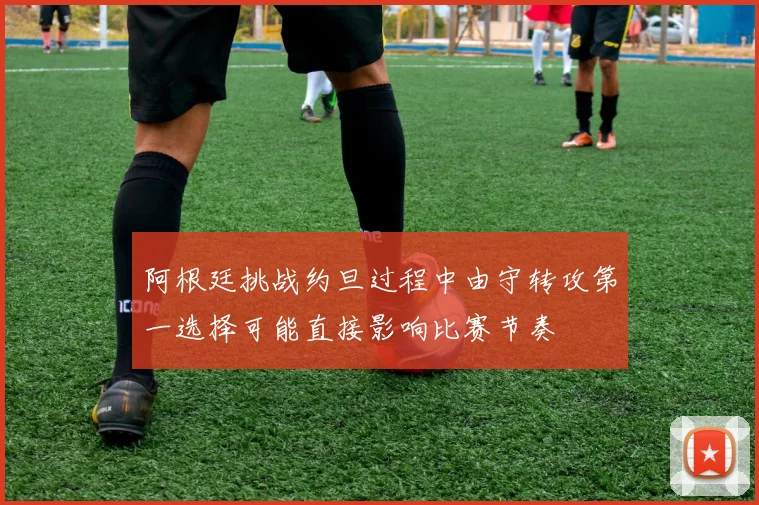 阿根廷挑战约旦过程中由守转攻第一选择可能直接影响比赛节奏