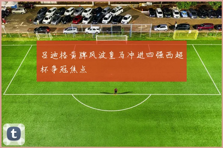 吕迪格黄牌风波皇马冲进四强西超杯争冠焦点