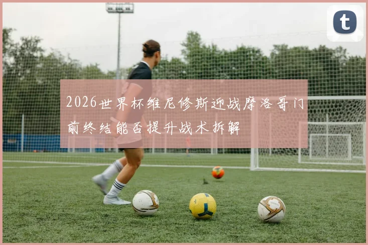 2026世界杯维尼修斯迎战摩洛哥门前终结能否提升战术拆解