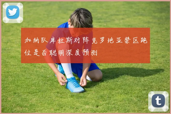 加纳队库杜斯对阵克罗地亚禁区跑位是否聪明深度预测