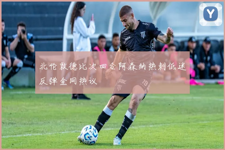 北伦敦德比次回合阿森纳热刺低迷反弹全网热议
