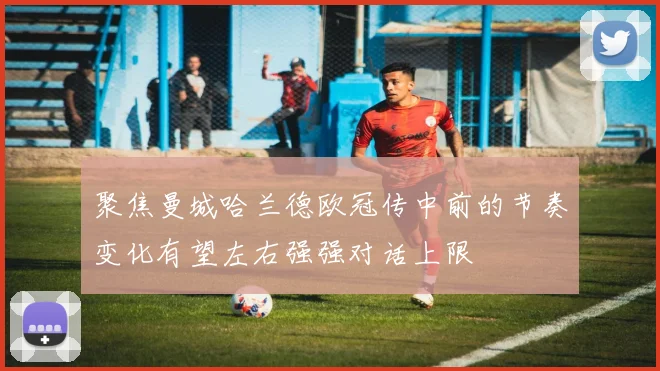 聚焦曼城哈兰德欧冠传中前的节奏变化有望左右强强对话上限