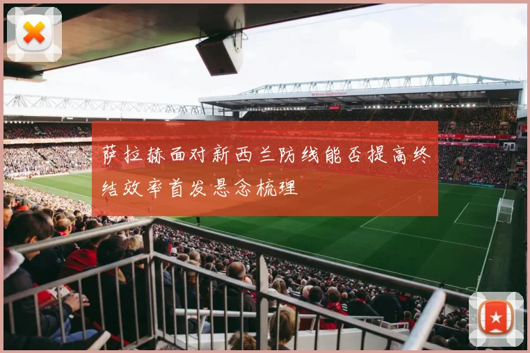 萨拉赫面对新西兰防线能否提高终结效率首发悬念梳理