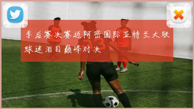 季后赛决赛迈阿密国际亚特兰大联球迷泪目巅峰对决
