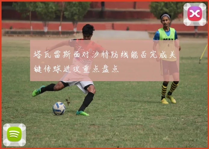 塔瓦雷斯面对沙特防线能否完成关键传球进攻重点盘点
