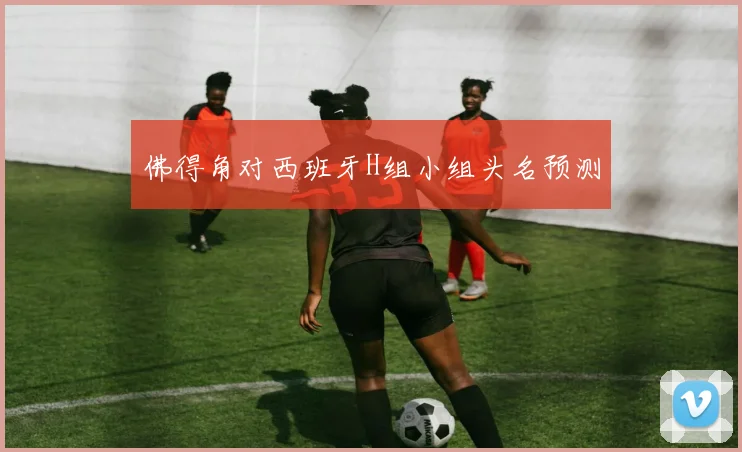 佛得角对西班牙H组小组头名预测