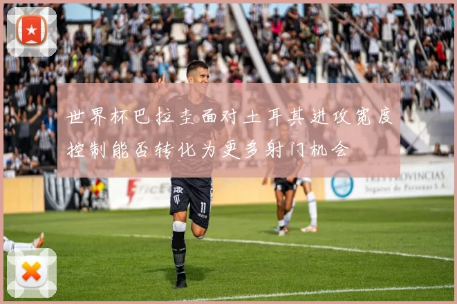 世界杯巴拉圭面对土耳其进攻宽度控制能否转化为更多射门机会