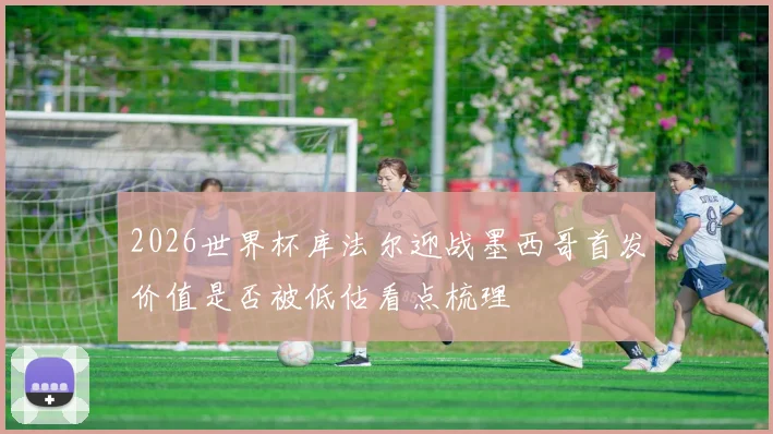 2026世界杯库法尔迎战墨西哥首发价值是否被低估看点梳理